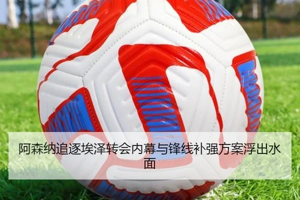 阿森纳追逐埃泽转会内幕与锋线补强方案浮出水面