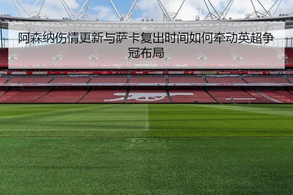 阿森纳伤情更新与萨卡复出时间如何牵动英超争冠布局